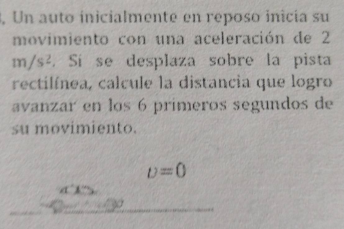 ., Un auto ínicialmente en reposo inicía su 
movimiento con una aceleración de 2
m/s^2. Sí se desplaza sobre la pista 
rectilínea, calcule la distancia que logro 
avanzar en los 6 primeros segundos de 
su movimiento.
upsilon =0