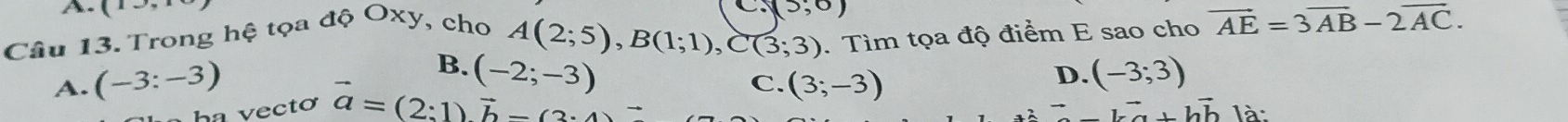 (13, 
Câu 13. Trong hệ tọa độ Oxy, cho
(5,0)
A(2;5), B(1;1), C(3;3). Tìm tọa độ điểm E sao cho vector AE=3vector AB-2vector AC.
B. (-2;-3) (-3;3)
C.
A. (-3:-3) (3;-3)
D.
vector lvector +vector hvector b
ha vectơ vector a=(2:1)vector b-(3· 4) là: