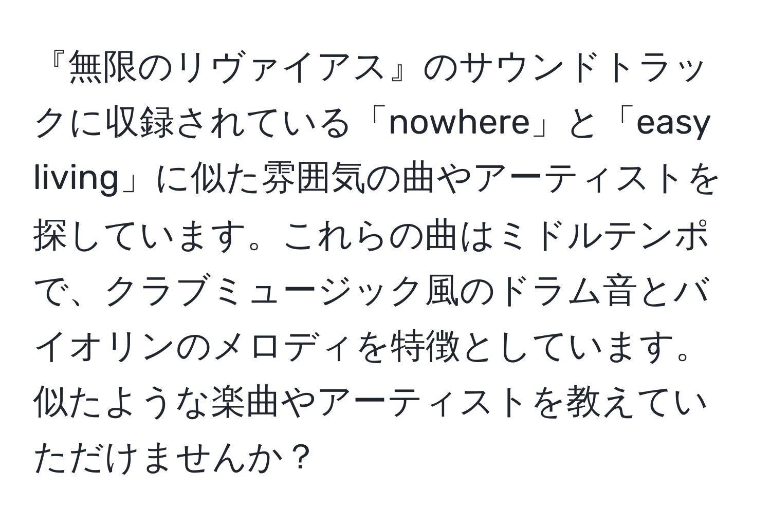 『無限のリヴァイアス』のサウンドトラックに収録されている「nowhere」と「easy living」に似た雰囲気の曲やアーティストを探しています。これらの曲はミドルテンポで、クラブミュージック風のドラム音とバイオリンのメロディを特徴としています。似たような楽曲やアーティストを教えていただけませんか？