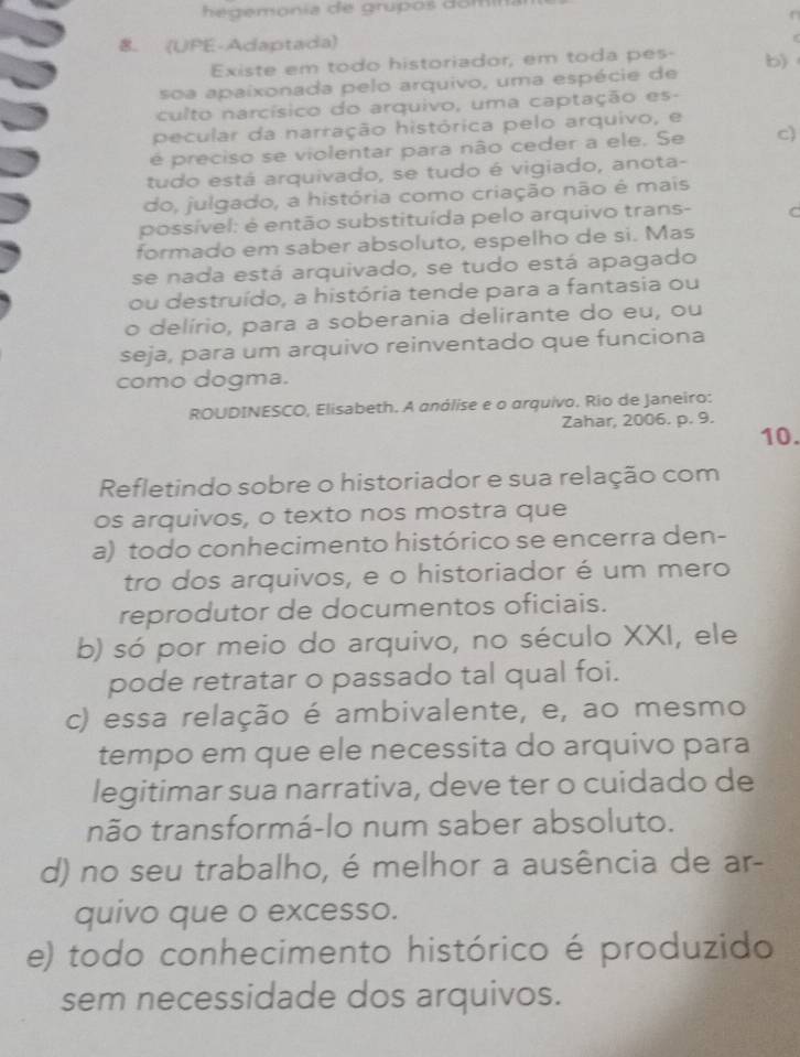 he gemonía de grupos domi
8. (UPE-Adaptada)
Existe em todo historiador, em toda pes-
soa apaixonada pelo arquivo, uma espécie de b)    
culto narcísico do arquivo, uma captação es-
pecular da narração histórica pelo arquivo, e
é preciso se violentar para não ceder a ele. Se c)
tudo está arquivado, se tudo é vigiado, anota-
do, julgado, a história como criação não é mais
possível: é então substituída pelo arquivo trans- C
formado em saber absoluto, espelho de si. Mas
se nada está arquivado, se tudo está apagado
ou destruído, a história tende para a fantasia ou
o delírio, para a soberania delirante do eu, ou
seja, para um arquivo reinventado que funciona
como dogma.
ROUDINESCO, Elisabeth. A análise e o arquivo. Rio de Janeiro:
Zahar, 2006. p. 9.
10.
Refletindo sobre o historiador e sua relação com
os arquivos, o texto nos mostra que
a) todo conhecimento histórico se encerra den-
tro dos arquivos, e o historiador é um mero
reprodutor de documentos oficiais.
b) só por meio do arquivo, no século XXI, ele
pode retratar o passado tal qual foi.
c) essa relação é ambivalente, e, ao mesmo
tempo em que ele necessita do arquivo para
legitimar sua narrativa, deve ter o cuidado de
não transformá-lo num saber absoluto.
d) no seu trabalho, é melhor a ausência de ar-
quivo que o excesso.
e) todo conhecimento histórico é produzido
sem necessidade dos arquivos.