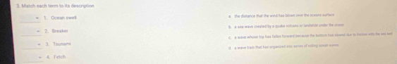 Match each term to its description
_
1. Ocean swell a the distance that the wind has blown over the aceaes surface
_
2. Beaker b. a sea wave created by a quake volcans or landshide under the coesn
C. a wave whose top has fellen forward bec ause the bottom has slowed due to friction with the ars bed
_
3. Tsunami
d. a wave train that has onganized into semes of rolling ocson war
_
4. Fetch