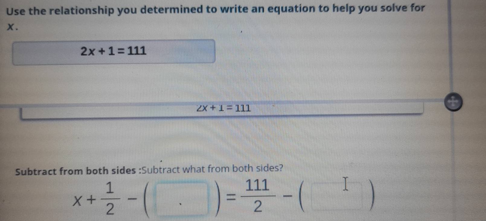 Use the relationship you determined to write an equation to help you solve for
X.
2x+1=111
∠ x+1=111
Subtract from both sides :Subtract what from both sides?
x+ 1/2 -(□ )= 111/2 -(□ )