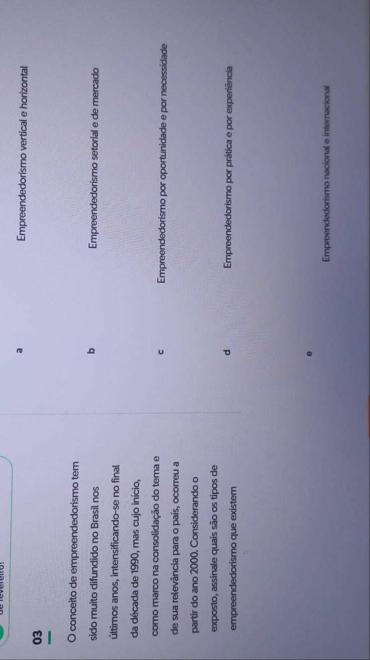 a Empreendedorismo vertical e horizontal
03
O conceito de empreendedorismo tem
b
sido muito difundido no Brasil nos Empreendedorismo setorial e de mercado
últimos anos, intensificando-se no final
da década de 1990, mas cujo início,
c
como marco na consolidação do tema e Empreendedorismo por oportunidade e por necessidade
de sua relevância para o país, ocorreu a
partir do ano 2000. Considerando o
exposto, assinale quais são os tipos de
empreendedorismo que existem
d Empreendedorismo por prática e por experiência
Empreendedorismo nacional e internacional