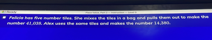 i-Ready Place Value, Part 2 — Instruction — Level D 
Felicia has five number tiles. She mixes the tiles in a bag and pulls them out to make the 
number 41,038. Alex uses the same tiles and makes the number 14,380.