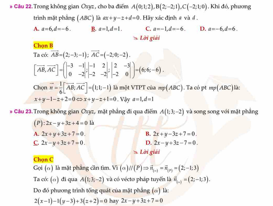 » Câu 22.Trong không gian Oxyz, cho ba điểm A(0;1;2),B(2;-2;1),C(-2;1;0). Khi đó, phương
trình mặt phẳng (ABC) là ax+y-z+d=0. Hãy xác định a và d .
A. a=6,d=-6. B. a=1,d=1. C. a=-1,d=-6. D. a=-6,d=6.
Lời giải
Chọn B
Ta có: vector AB=(2;-3;-1);vector AC=(-2;0;-2).
[vector AB,vector AC]=beginpmatrix -3&-1 0&-2endvmatrix ;beginvmatrix -1&2 -2&-2endvmatrix ;beginvmatrix 2&-3 -2&0endvmatrix )=(6;6;-6).
Chọn vector n= 1/6 [vector AB;vector AC]=(1;1;-1) là một VTPT của mp(ABC). Ta có pt mp(ABC) là:
x+y-1-z+2=0 x+y-z+1=0. Vậy a=1,d=1
* Câu 23. Trong không gian Oxyz, mặt phẳng đi qua điểm A(1;3;-2) và song song với mặt phẳng
(P): 2x-y+3z+4=0 là
A. 2x+y+3z+7=0. B. 2x+y-3z+7=0.
C. 2x-y+3z+7=0. D. 2x-y+3z-7=0.
Lời giải
Chọn C
Gọi (α) là mặt phẳng cần tìm. V_1(alpha )//(P)Rightarrow vector n_(alpha )=vector n_(P)=(2;-1;3)
Ta có: (α) đi qua A(1;3;-2) và có véctơ pháp tuyến là vector n_(a)=(2;-1;3).
Do đó phương trình tổng quát của mặt phẳng (ω) là:
2(x-1)-1(y-3)+3(z+2)=0 hay 2x-y+3z+7=0