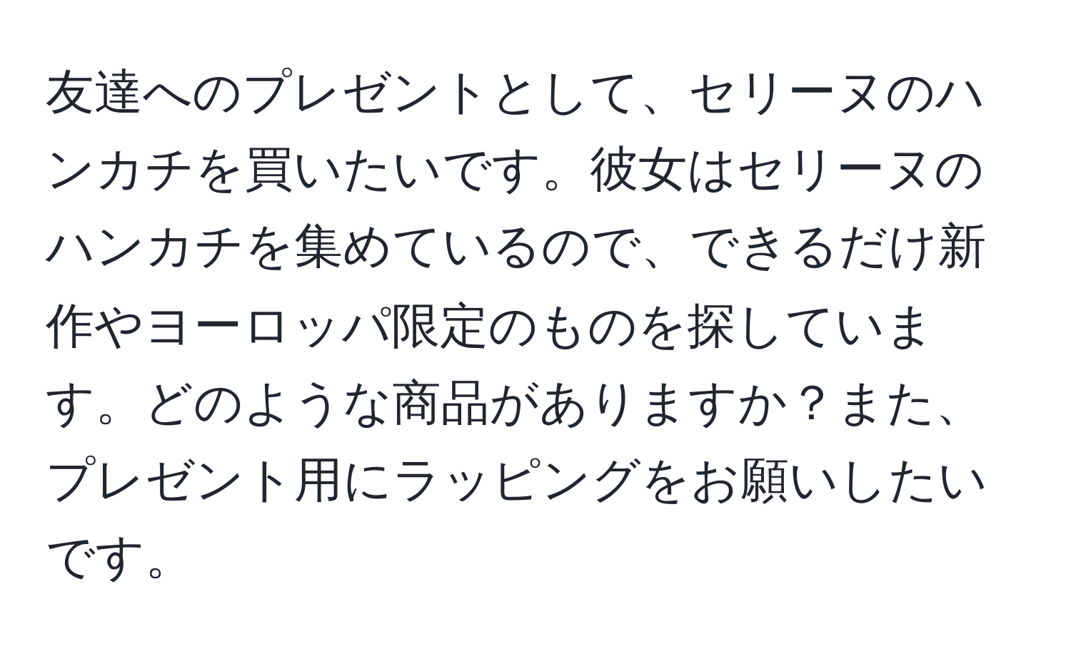 友達へのプレゼントとして、セリーヌのハンカチを買いたいです。彼女はセリーヌのハンカチを集めているので、できるだけ新作やヨーロッパ限定のものを探しています。どのような商品がありますか？また、プレゼント用にラッピングをお願いしたいです。