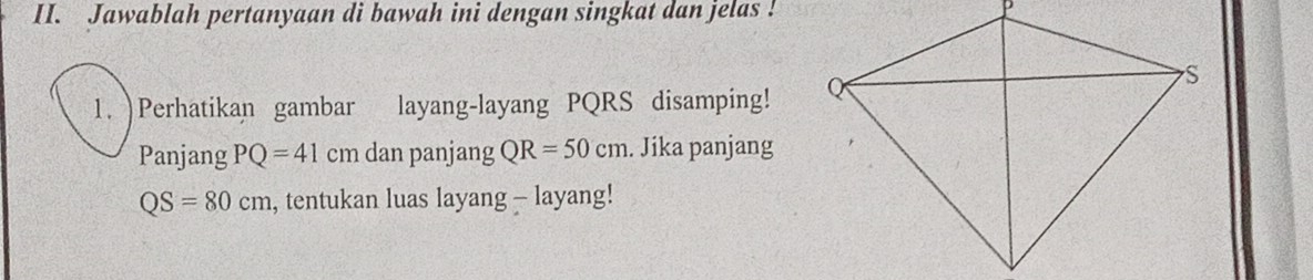 Jawablah pertanyaan di bawah ini dengan singkat dan jelas ! 
1. )Perhatikan gambar layang-layang PQRS disamping! 
Panjang PQ=41cm dan panjang QR=50cm. Jika panjang
QS=80cm , tentukan luas layang - layang!