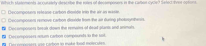 Which statements accurately describe the roles of decomposers in the carbon cycle? Select three options.
Decomposers release carbon dioxide into the air as waste.
Decomposers remove carbon dioxide from the air during photosynthesis.
Decomposers break down the remains of dead plants and animals.
Decomposers return carbon compounds to the soil.
Decomposers use carbon to make food molecules.