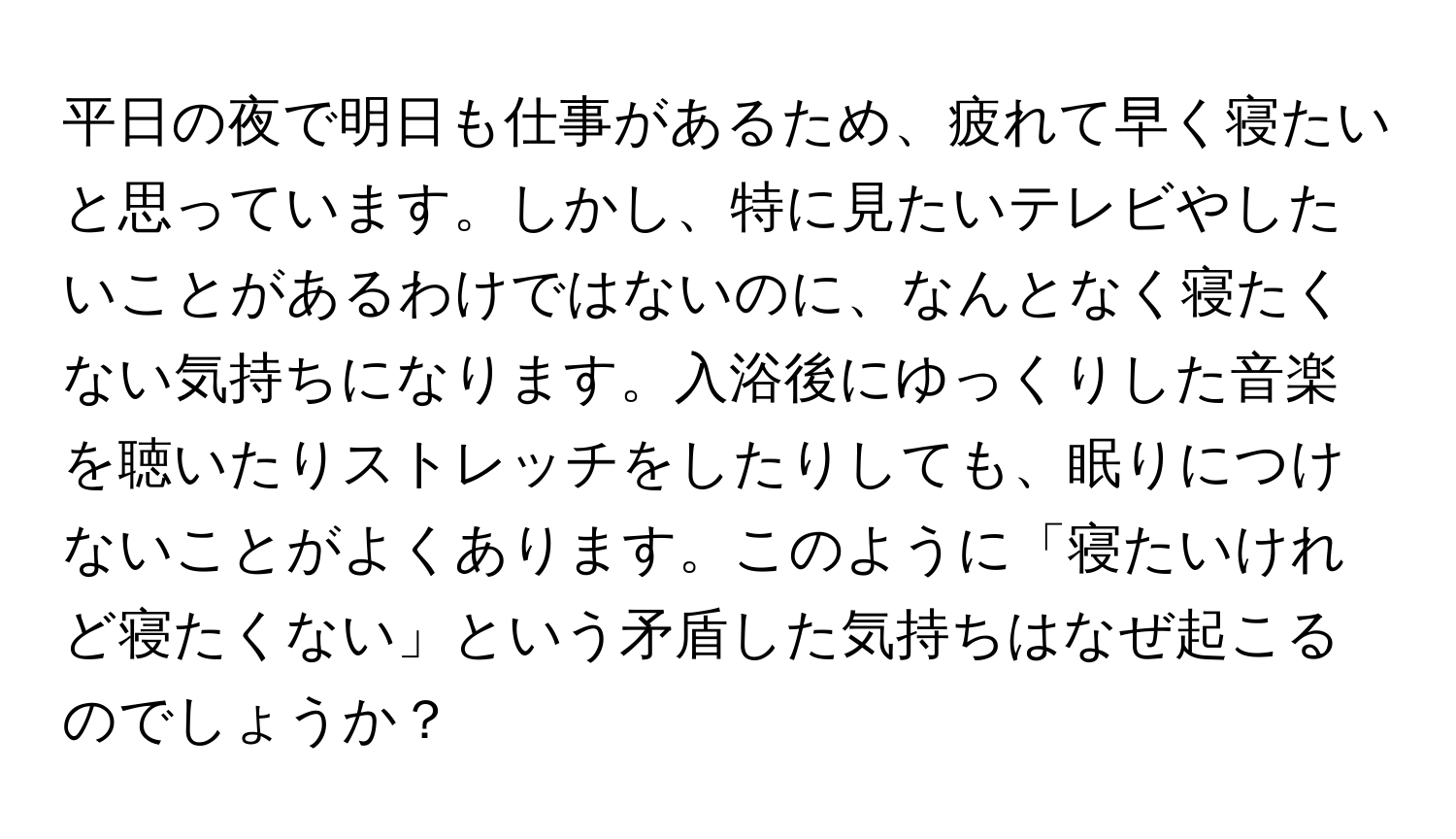 平日の夜で明日も仕事があるため、疲れて早く寝たいと思っています。しかし、特に見たいテレビやしたいことがあるわけではないのに、なんとなく寝たくない気持ちになります。入浴後にゆっくりした音楽を聴いたりストレッチをしたりしても、眠りにつけないことがよくあります。このように「寝たいけれど寝たくない」という矛盾した気持ちはなぜ起こるのでしょうか？