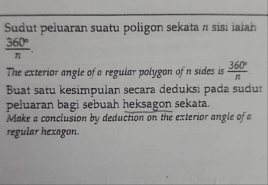 Sudut peluaran suatu poligon sekata n sisi ialah
 360°/n . 
The exterior angle of a regular polygon of n sides is  360°/n . 
Buat satu kesimpulan secara deduksi pada sudut 
peluaran bagi sebuah heksagon sekata. 
Make a conclusion by deduction on the exterior angle of a 
regular hexagon.