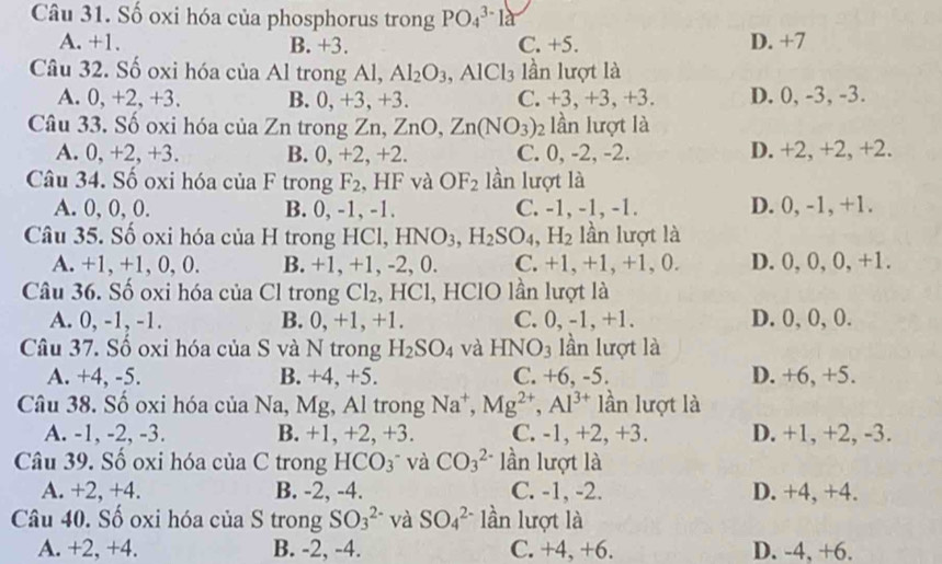 Số oxi hóa của phosphorus trong PO_4^((3-)1a
A. +1. B. +3. C. +5. D. +7
Câu 32. Số oxi hóa của Al trong Al, Al_2)O_3,AlCl_3 lần lượt là
A. 0, +2, +3. B. 0,+3,+3. C. +3,+3,+3. D. 0, -3, -3.
Câu 33. Số oxi hóa c iaZn trong Zn, ZnO,Zn(NO_3) 2 lần lượt là
A. 0, +2, +3. B. 0, +2, +2. C. 0, -2, -2. D. +2, +2, +2.
Câu 34. Số oxi hóa CII 1 A trong F_2 , HF và OF_2 lần lượt là
A. 0, 0, 0. B. 0, -1, -1. C. -1, -1, -1. D. 0, -1, +1.
Câu 35. Số oxi hóa của H trong HCl, HNO3, H_2SO_4,H_2 lần lượt là
A. +1, +1, 0, 0. B. +1, +1, -2, 0. C. +1, +1, +1, 0. D. 0, 0, 0, +1.
Câu 36. Số oxi hóa của Cl trong Cl_2 , HCl, HClO lần lượt là
A. 0, -1, -1. B. 0, +1, +1. C. 0, -1,+1. D. 0, 0, 0.
Câu 37. Số oxi hóa của S và N trong H_2SO_4 và HNO_3 lần lượt là
A. +4, -5. B. +4, +5. C. +6, -5. D. +6, +5.
Câu 38. Số oxi hóa của Na, Mg, Al trong Na^+,Mg^(2+),Al^(3+) lần lượt là
A. -1, -2, -3. B. +1, +2, +3. C. -1, +2, +3. D. +1, +2, -3.
Câu 39. Số oxi hóa của C trong HCO_3 và CO_3^(2-) lần lượt là
A. +2, +4. B. -2, -4. C. -1, -2. D. +4, +4.
Câu 40. Số oxi hóa của S trong SO_3^(2-) và SO_4^(2-) lần lượt là
A. +2, +4. B. -2, -4. C. +4, +6. D. -4, +6.