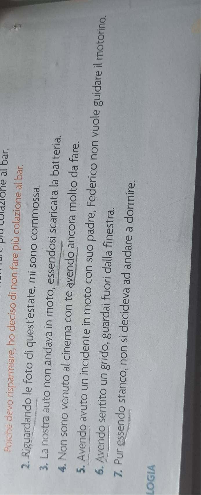 lu colazione al bar. 
Poiché devo risparmiare, ho deciso di non fare più colazione al bar. 
2. Riguardando le foto di quest’estate, mi sono commossa. 
3. La nostra auto non andava in moto, essendosi scaricata la batteria. 
4. Non sono venuto al cinema con te avendo ancora molto da fare. 
5. Avendo avuto un incidente in moto con suo padre, Federico non vuole guidare il motorino. 
6. Avendo sentito un grido, guardai fuori dalla finestra. 
7. Pur essendo stanco, non si decideva ad andare a dormire. 
LOGIA