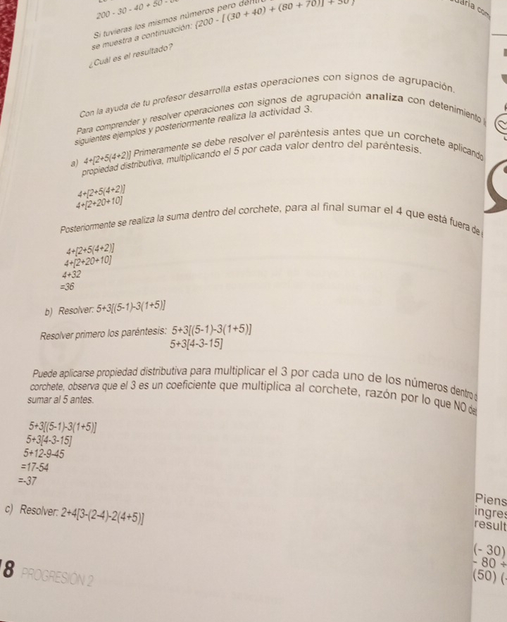 200-30-40+50=
Si tuvieras los mismos números pero den
¿Cuál es el resultado? se muestra a continuación:  200-[(30+40)+(80+70)]+30
Con la ayuda de tu profesor desarrolla estas operaciones con signos de agrupación.
Para comprender y resolver operaciones con signos de agrupación analiza con detenimiento la
siguientes ejemplos y posteriormente realiza la actividad 3.
a) 4+[2+5(4+2)] Primeramente se debe resolver el paréntesis antes que un corchete aplicando
propiedad distributiva, multiplicando el 5 por cada valor dentro del paréntesis,
4+[2+5(4+2)]
4+[2+20+10]
Posteriormente se realiza la suma dentro del corchete, para al final sumar el 4 que está fuera de
4+[2+5(4+2)]
4+[2+20+10]
4+32
=36
b) Resolver: 5+3[(5-1)-3(1+5)]
Resolver primero los paréntesis: 5+3[(5-1)-3(1+5)]
5+3[4-3-15]
Puede aplicarse propiedad distributiva para multiplicar el 3 por cada uno de los números dentro d
corchete, observa que el 3 es un coeficiente que multiplica al corchete, razón por lo que NO de
sumar al 5 antes.
5+3[(5-1)-3(1+5)]
5+3[4-3-15]
5+12-9-45
=17-54
=-37
Piens
c) Resolver: 2+4[3-(2-4)-2(4+5)] ingres
result
(-30)
-80+
8 pROGRESIÓN 2
sqrt() 50) (