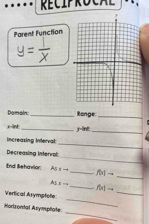 RECIPrOCAL 
Parent Function 
Domain: _Range:_
x -int: _ y -int:_ 
_ 
Increasing Interval: 
_ 
Decreasing Interval: 
End Behavior: As x
_ 
_1 f(x)
As x
_ 
_1 f(x)
_ 
Vertical Asymptote: 
_ 
Horizontal Asymptote: