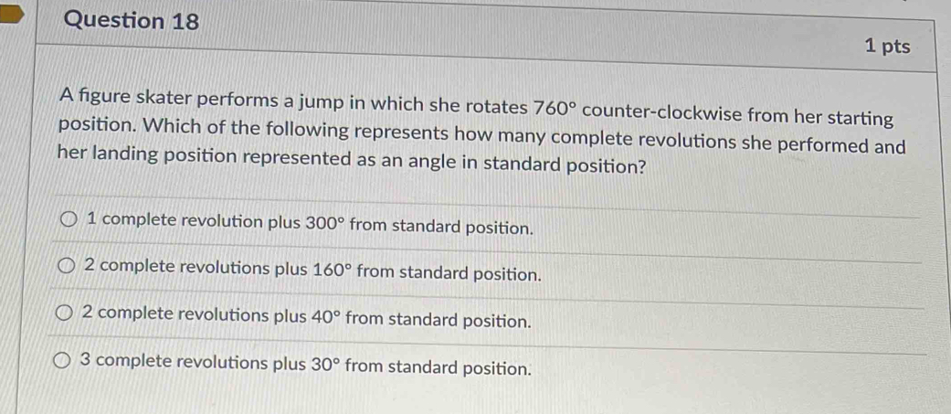 A figure skater performs a jump in which she rotates 760° counter-clockwise from her starting
position. Which of the following represents how many complete revolutions she performed and
her landing position represented as an angle in standard position?
1 complete revolution plus 300° from standard position.
2 complete revolutions plus 160° from standard position.
2 complete revolutions plus 40° from standard position.
3 complete revolutions plus 30° from standard position.