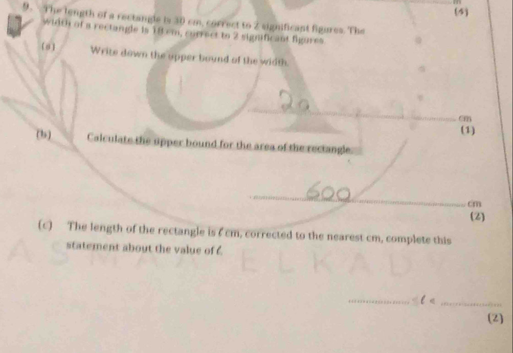 m
(4) 
9. The length of a rectangle is 30 cm, correct to 2 significant figures. The 
width of a rectangle is 18 cm, currect to 2 significant figures 
8 Write down the upper bound of the width. 
_ 
_om 
(1) 
(b) Calculate the upper bound for the area of the rectangle 
_ cm
(2) 
(c) The length of the rectangle is 7cm, corrected to the nearest cm, complete this 
statement about the value of 6. 
_ 
_ 
(2)