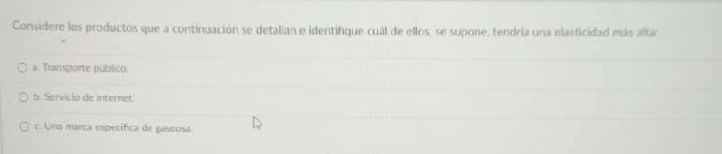 Considere los productos que a continuación se detallan e identifique cuál de ellos, se supone, tendría una elasticidad más altas
a. Transporte público.
b. Servicio de internet.
c. Una marca específica de gaseosa.