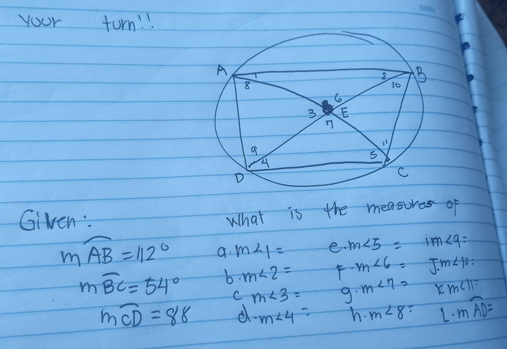 yoor turn. !. 
Given: 
What is the measures of
mwidehat AB=112°
a. m∠ 1=
e. m∠ 5= im∠ 9=
moverline BC=54°
b. m∠ 2=
F m∠ 6= J.m∠ 10=
C m∠ 3=
9. m∠ 7=
12m∠ 11=
mwidehat CD=88
d m∠ 4=
h. m∠ 8 L· mwidehat AD=