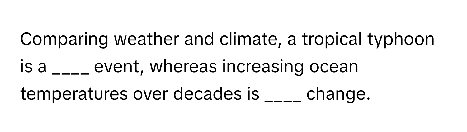 Comparing weather and climate, a tropical typhoon is a ____ event, whereas increasing ocean temperatures over decades is ____ change.