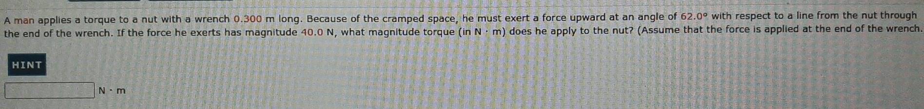 A man applies a torque to a nut with a wrench 0.300 m long. Because of the cramped space, he must exert a force upward at an angle of 62.0° with respect to a line from the nut through 
the end of the wrench. If the force he exerts has magnitude 40.0 N, what magnitude torque (inN· m) does he apply to the nut? (Assume that the force is applied at the end of the wrench. 
HINT
N· m