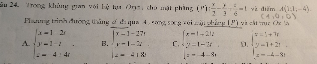 âu 24. Trong không gian với hệ tọa Oxyz, cho mặt phẳng (P):  x/2 - y/3 + z/6 =1 và điểm A(1;1;-4). 
Phương trình đường thẳng đ đi qua A , song song với mặt phẳng (P) và cắt trục Ox là
A. beginarrayl x=1-2t y=1-t z=-4+4tendarray.. B. beginarrayl x=1-27t y=1-2t. z=-4+8tendarray. C. beginarrayl x=1+21t y=1+2t. z=-4-8tendarray. D. beginarrayl x=1+7t y=1+2t z=-4-8tendarray.