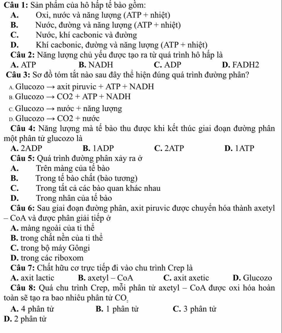 Sản phẩm của hô hấp tế bào gồm:
A. Oxi, nước và năng lượng (ATP + nhiệt)
B. Nước, đường và năng lượng (ATP + nhiệt)
C. Nước, khí cacbonic và đường
D. Khí cacbonic, đường và năng lượng (ATP + nhiệt)
Câu 2: Năng lượng chủ yếu được tạo ra từ quá trình hô hấp là
A. ATP B. NADH C. ADP D. FADH2
Câu 3: Sơ đồ tóm tắt nào sau đây thể hiện đúng quá trình đường phân?
A. Glucozo → axit piruvic +ATP+NADH
b. Glucozo → ( CO2+ATP+NADH
c.Glucozo → nước + năng lượng
d. Glucozo → CO2+nudr
Câu 4: Năng lượng mà tế bào thu được khi kết thúc giai đoạn đường phân
một phân tử glucozo là
A. 2ADP B. 1ADP C. 2ATP D. 1ATP
Câu 5: Quá trình đường phân xảy ra ở
A. Trên màng của tế bào
B. Trong tế bào chất (bào tương)
C. Trong tất cả các bào quan khác nhau
D. Trong nhân của tế bào
Câu 6: Sau giai đoạn đường phân, axit piruvic được chuyền hóa thành axetyl
- CoA và được phân giải tiếp ở
A. màng ngoài của ti thể
B. trong chất nền của ti thể
C. trong bộ máy Gôngi
D. trong các riboxom
Câu 7: Chất hữu cơ trực tiếp đi vào chu trình Crep là
A. axit lactic B. axetyl - CoA C. axit axetic D. Glucozo
Câu 8: Quá chu trình Crep, mỗi phân tử axetyl - CoA được oxi hóa hoàn
toàn sẽ tạo ra bao nhiêu phân tử CO_2
A. 4 phân tử B. 1 phân tử C. 3 phân tử
D. 2 phân tử