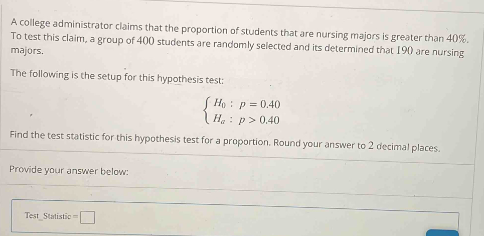 A college administrator claims that the proportion of students that are nursing majors is greater than 40%. 
To test this claim, a group of 400 students are randomly selected and its determined that 190 are nursing 
majors. 
The following is the setup for this hypothesis test:
beginarrayl H_0:p=0.40 H_a:p>0.40endarray.
Find the test statistic for this hypothesis test for a proportion. Round your answer to 2 decimal places. 
Provide your answer below: 
Test_Statistic =□