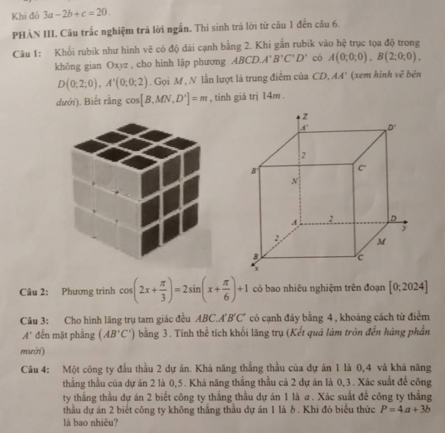 Khi đó 3a-2b+c=20.
PHÀN III. Câu trắc nghiệm trả lời ngắn. Thí sinh trả lời từ câu 1 đến câu 6.
Câu 1: Khối rubik như hình vẽ có độ dài cạnh bằng 2. Khi gắn rubik vào hệ trục tọa độ trong
không gian Oxyz , cho hình lập phương ABCD.A'B'C'D' có A(0;0;0),B(2;0;0),
D(0;2;0),A'(0;0;2). Gọi M , N lần lượt là trung điểm của CD, AA' (xem hình vẽ bên
dưới). Biết rằng cos| [B,MN,D']=m , tính giá trị 14m .
Câu 2: Phương trình cos (2x+ π /3 )=2sin (x+ π /6 )+1 có bao nhiêu nghiệm trên đoạn [0;2024]
Câu 3: Cho hình lăng trụ tam giác đều ABC.A'B'C' có cạnh đáy bằng 4, khoảng cách từ điểm
A' đến mặt phẳng (AB'C') bằng 3. Tính thể tích khối lãng trụ (Kết quả làm tròn đến hàng phần
mười)
Câu 4: Một công ty đấu thầu 2 dự án. Khả năng thắng thầu của dự án 1 là 0,4 và khả năng
thắng thầu của dự án 2 là 0,5. Khả năng thắng thầu cả 2 dự án là 0,3. Xác suất đề công
ty thắng thầu dự án 2 biết công ty thắng thầu dự án 1 là a . Xác suất đề công ty thắng
thầu dự án 2 biết công ty không thắng thầu dự án 1 là b . Khi đó biểu thức P=4a+3b
là bao nhiêu?