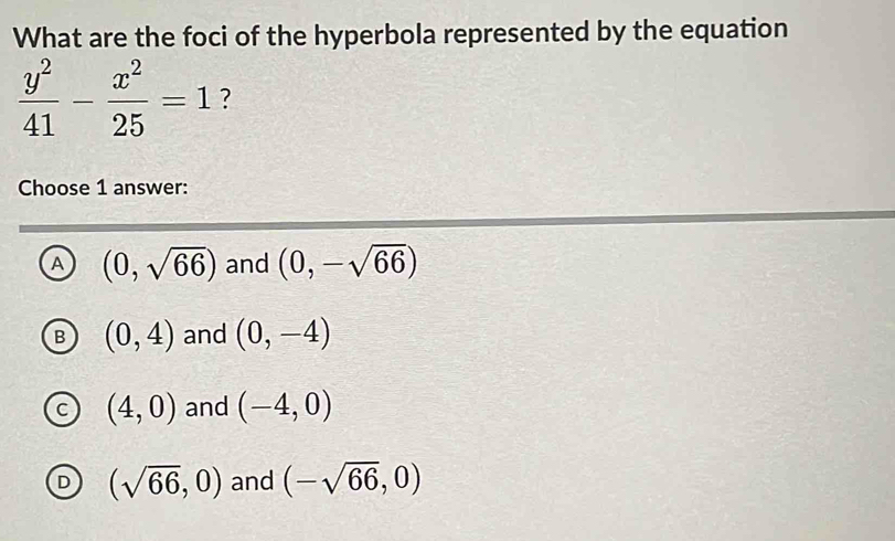 What are the foci of the hyperbola represented by the equation
 y^2/41 - x^2/25 =1 ?
Choose 1 answer:
A (0,sqrt(66)) and (0,-sqrt(66))

(0,4) and (0,-4)
(4,0) and (-4,0)
(sqrt(66),0) and (-sqrt(66),0)