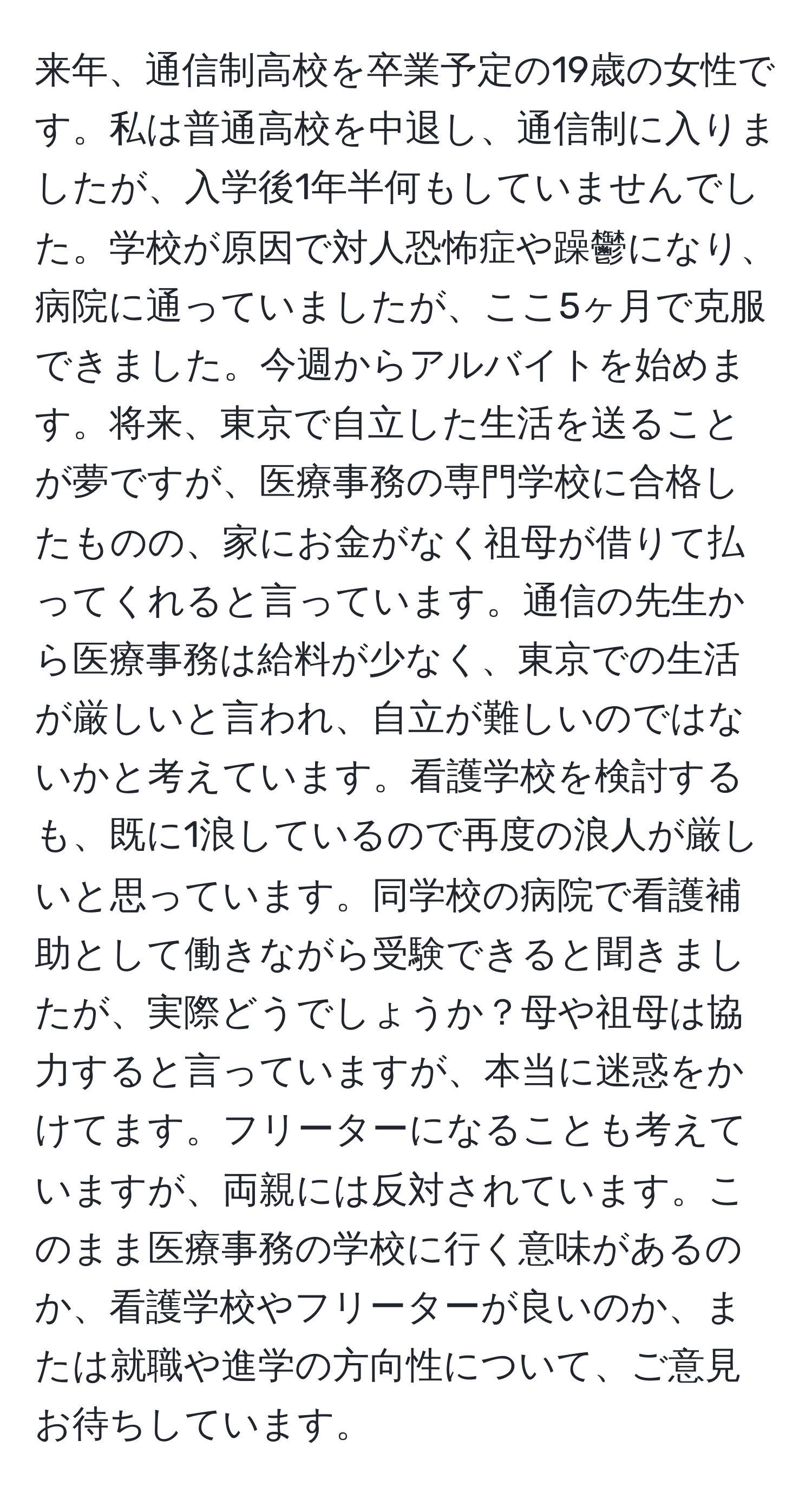 来年、通信制高校を卒業予定の19歳の女性です。私は普通高校を中退し、通信制に入りましたが、入学後1年半何もしていませんでした。学校が原因で対人恐怖症や躁鬱になり、病院に通っていましたが、ここ5ヶ月で克服できました。今週からアルバイトを始めます。将来、東京で自立した生活を送ることが夢ですが、医療事務の専門学校に合格したものの、家にお金がなく祖母が借りて払ってくれると言っています。通信の先生から医療事務は給料が少なく、東京での生活が厳しいと言われ、自立が難しいのではないかと考えています。看護学校を検討するも、既に1浪しているので再度の浪人が厳しいと思っています。同学校の病院で看護補助として働きながら受験できると聞きましたが、実際どうでしょうか？母や祖母は協力すると言っていますが、本当に迷惑をかけてます。フリーターになることも考えていますが、両親には反対されています。このまま医療事務の学校に行く意味があるのか、看護学校やフリーターが良いのか、または就職や進学の方向性について、ご意見お待ちしています。