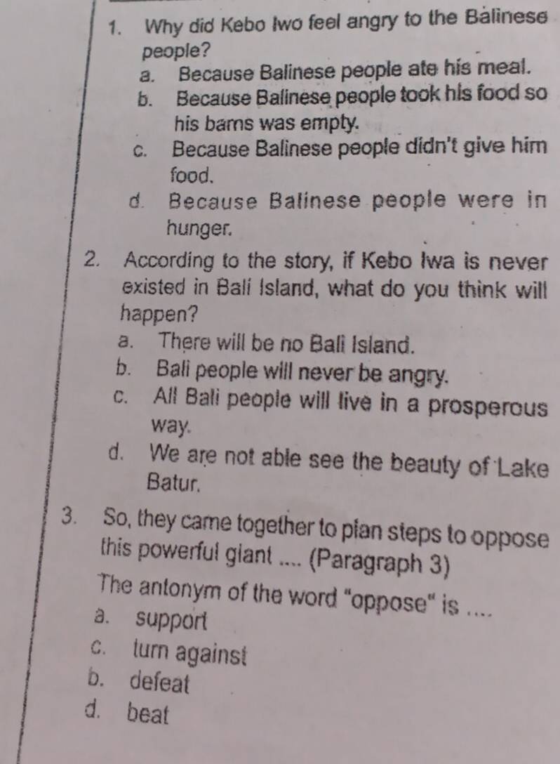 Why did Kebo Iwo feel angry to the Balinese
people?
a. Because Balinese people ate his meal.
b. Because Balinese people took his food so
his bams was empty.
c. Because Balinese people didn't give him
food.
d. Because Balinese people were in
hunger.
2. According to the story, if Kebo Iwa is never
existed in Balí Island, what do you think will
happen?
a. There will be no Bali Island.
b. Bali people will never be angry.
c. All Bali people will live in a prosperous
way.
d. We are not able see the beauty of Lake
Batur.
3. So, they came together to pian steps to oppose
this powerful glant .... (Paragraph 3)
The antonym of the word "oppose" is ....
a. support
c. turn against
b. defeat
d. beat