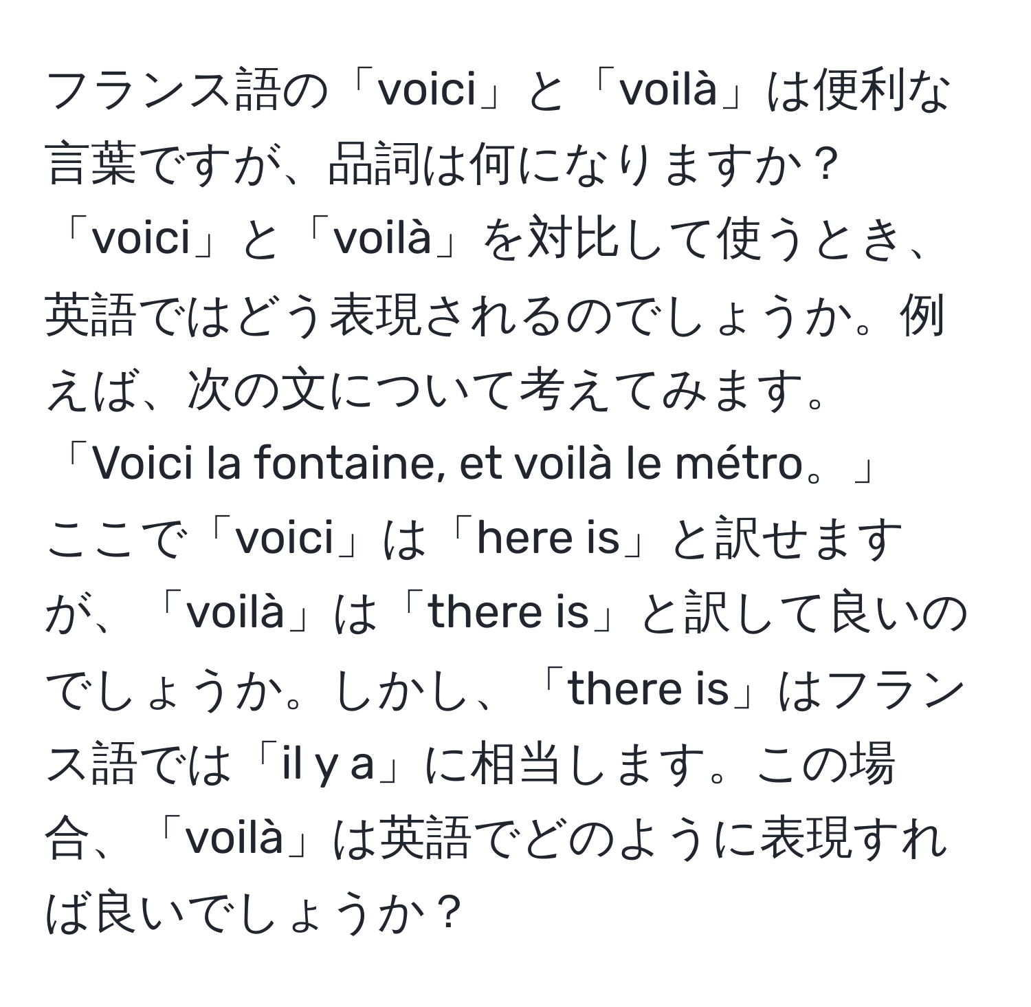 フランス語の「voici」と「voilà」は便利な言葉ですが、品詞は何になりますか？「voici」と「voilà」を対比して使うとき、英語ではどう表現されるのでしょうか。例えば、次の文について考えてみます。  
「Voici la fontaine, et voilà le métro。」  
ここで「voici」は「here is」と訳せますが、「voilà」は「there is」と訳して良いのでしょうか。しかし、「there is」はフランス語では「il y a」に相当します。この場合、「voilà」は英語でどのように表現すれば良いでしょうか？