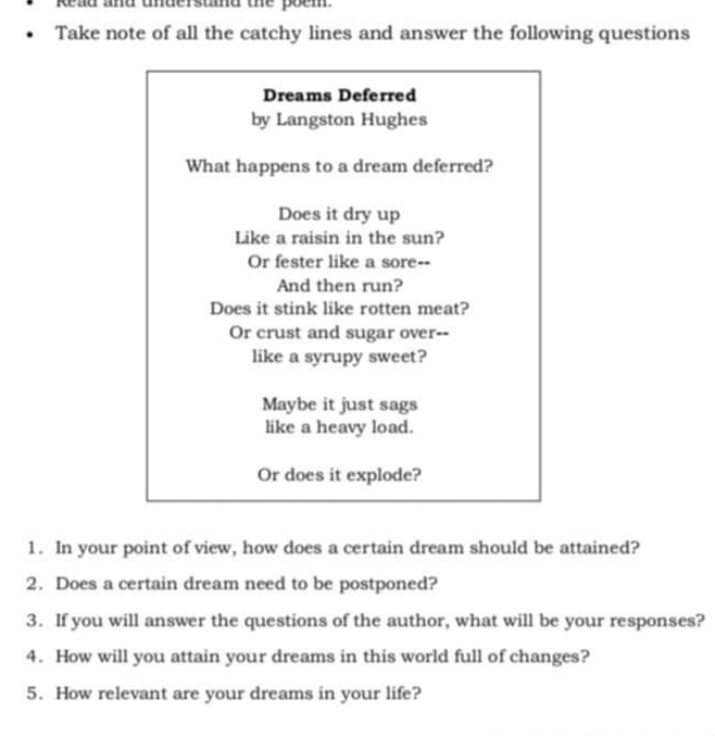 Read and understnd the poem. 
Take note of all the catchy lines and answer the following questions 
Dreams Deferred 
by Langston Hughes 
What happens to a dream deferred? 
Does it dry up 
Like a raisin in the sun? 
Or fester like a sore-- 
And then run? 
Does it stink like rotten meat? 
Or crust and sugar over-- 
like a syrupy sweet? 
Maybe it just sags 
like a heavy load. 
Or does it explode? 
1. In your point of view, how does a certain dream should be attained? 
2. Does a certain dream need to be postponed? 
3. If you will answer the questions of the author, what will be your responses? 
4. How will you attain your dreams in this world full of changes? 
5. How relevant are your dreams in your life?