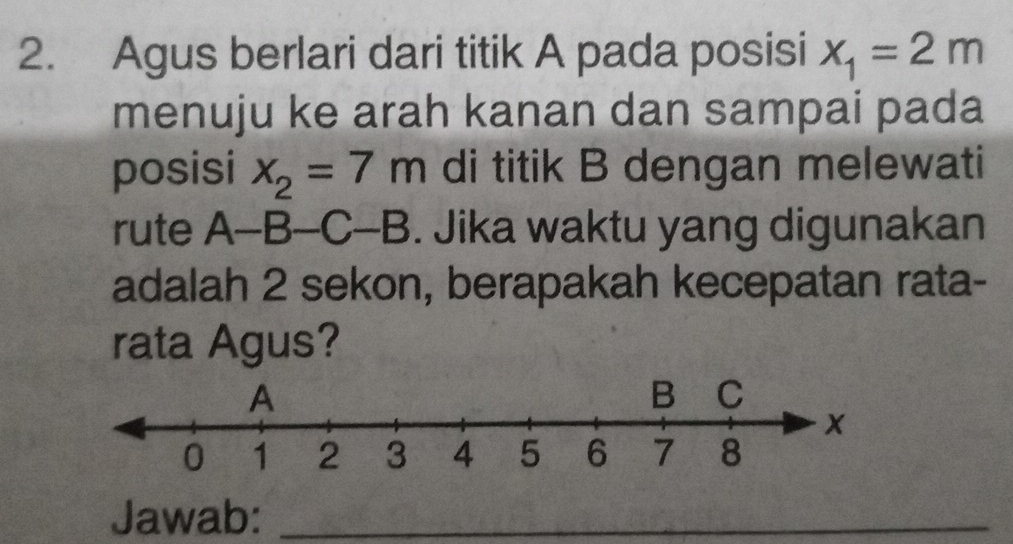 Agus berlari dari titik A pada posisi x_1=2m
menuju ke arah kanan dan sampai pada 
posisi x_2=7m di titik B dengan melewati 
rute A-B-C-B. Jika waktu yang digunakan 
adalah 2 sekon, berapakah kecepatan rata- 
rata Agus? 
Jawab:_