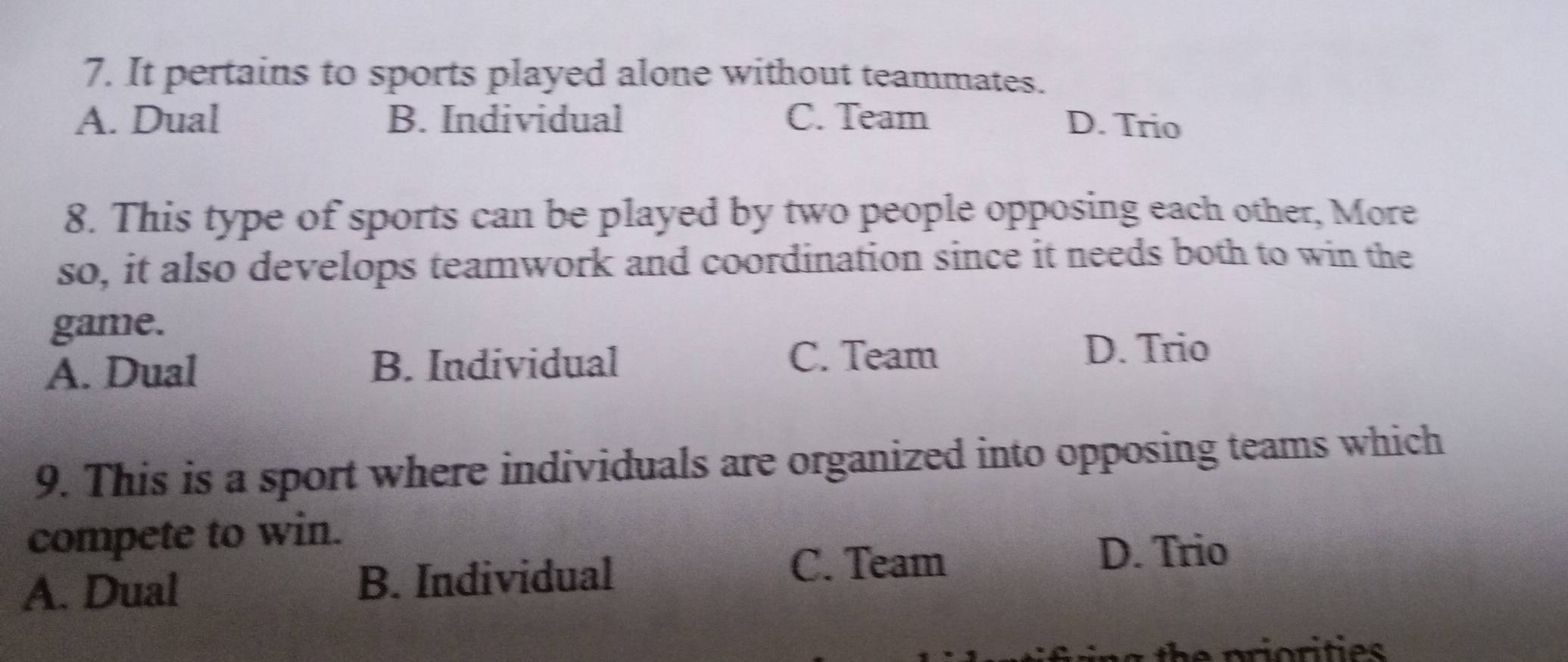 It pertains to sports played alone without teammates.
A. Dual B. Individual C. Team D. Trio
8. This type of sports can be played by two people opposing each other, More
so, it also develops teamwork and coordination since it needs both to win the
game.
A. Dual B. Individual
C. Team D. Trio
9. This is a sport where individuals are organized into opposing teams which
compete to win.
A. Dual B. Individual
C. Team
D. Trio