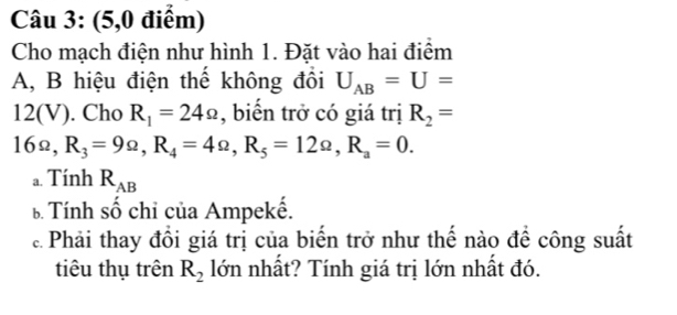 (5,0 điểm) 
Cho mạch điện như hình 1. Đặt vào hai điểm 
A, B hiệu điện thể không đồi U_AB=U=
12(V). Cho R_1=24Omega , biển trở có giá trị R_2=
16Ω, R_3=9Omega , R_4=4Omega , R_5=12Omega , R_a=0. 
a. Tính R_AB
b Tính số chỉ của Ampekế. 
ể Phải thay đồi giá trị của biến trở như thế nào đề công suất 
tiêu thụ trên R_2 lớn nhất? Tính giá trị lớn nhất đó.