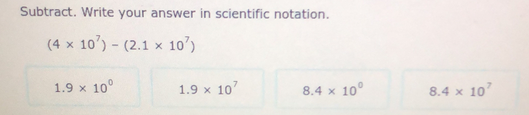 Subtract. Write your answer in scientific notation.
(4* 10^7)-(2.1* 10^7)
1.9* 10^0
1.9* 10^7
8.4* 10^0
8.4* 10^7