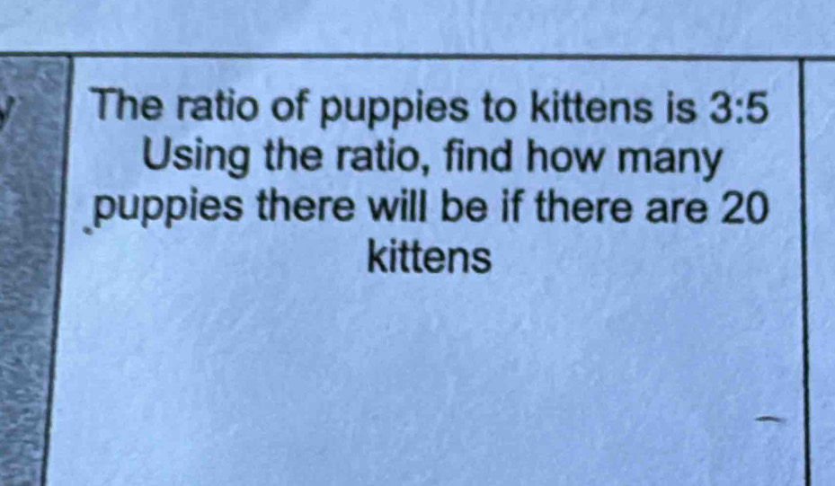 The ratio of puppies to kittens is 3:5
Using the ratio, find how many 
puppies there will be if there are 20
kittens