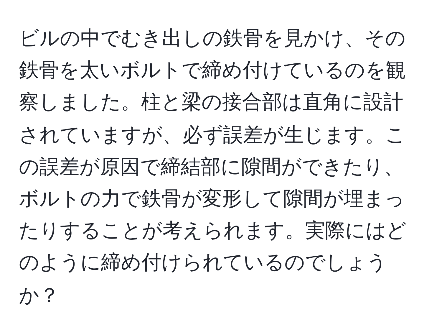 ビルの中でむき出しの鉄骨を見かけ、その鉄骨を太いボルトで締め付けているのを観察しました。柱と梁の接合部は直角に設計されていますが、必ず誤差が生じます。この誤差が原因で締結部に隙間ができたり、ボルトの力で鉄骨が変形して隙間が埋まったりすることが考えられます。実際にはどのように締め付けられているのでしょうか？