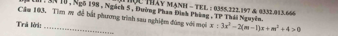 ThQc THáy MẠNH - TEL : 0355. 222. 197 & 0332. 013.666 
tn : SN 10 , Ngõ 198 , Ngách 5 , Đường Phan Đình Phùng , TP Thái Nguyên. 
Câu 103. Tìm mỹ đề bất phương trình sau nghiệm đúng với mọi x:3x^2-2(m-1)x+m^2+4>0
Trả lời: