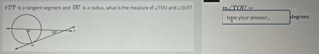 If overline UT is a tangent segment and overline OU is a radius, what is the measure of ∠ TOU and ∠ OUT 7 _ m∠ TOU=
type your answer... degrees