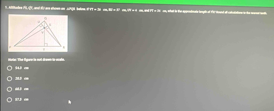 Altitudes FS, QT, and RU are shown on △ PQR below. IfVT=26 cm, RU=37 cm, UV=4 cm, and PT=34 cm, what is the approximate length of FR? Round all calculations to the nearest tenth.
Note: The figure is not drawn to scale.
54.3 cm
20.3 cm
60.3 cm
57.3 cm