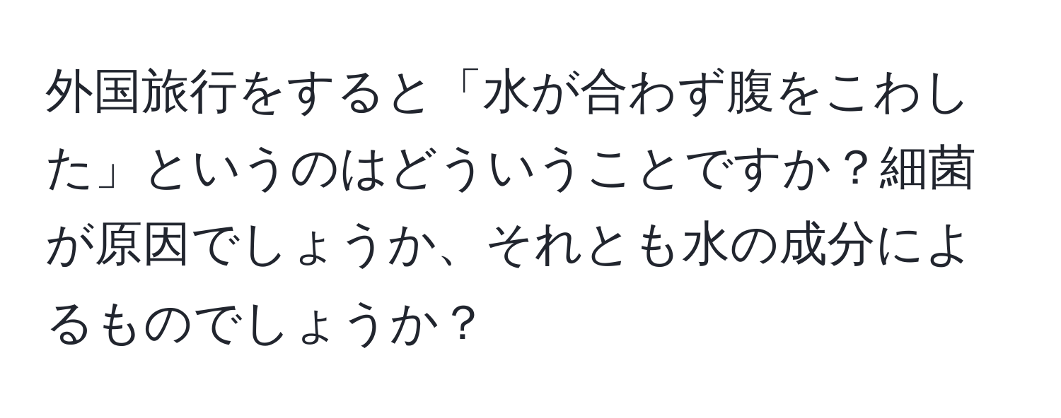 外国旅行をすると「水が合わず腹をこわした」というのはどういうことですか？細菌が原因でしょうか、それとも水の成分によるものでしょうか？