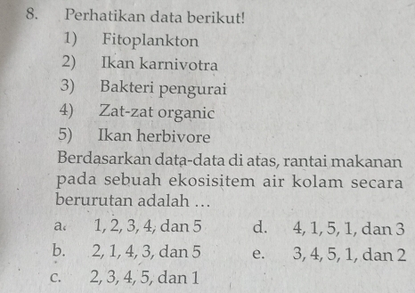 Perhatikan data berikut!
1) Fitoplankton
2) Ikan karnivotra
3) Bakteri pengurai
4) Zat-zat organic
5) Ikan herbivore
Berdasarkan data-data di atas, rantai makanan
pada sebuah ekosisitem air kolam secara
berurutan adalah ….
a. 1, 2, 3, 4, dan 5 d. 4, 1, 5, 1, dan 3
b. 2, 1, 4, 3, dan 5 e. 3, 4, 5, 1, dan 2
c. 2, 3, 4, 5, dan 1