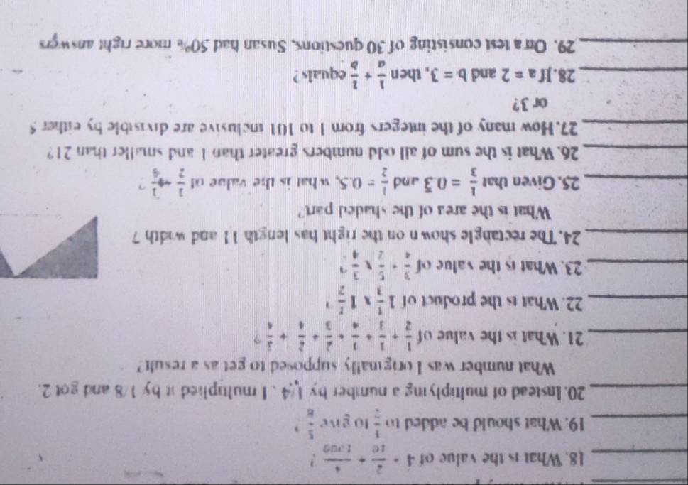 What is the value of 4·  2/10 + 4/1,000  ? 
_19. What should be added to  1/2  to give  5/8  、 
_20. Instead of multiplying a number by 1/4. I multiplied it by 1/8 and got 2. 
What number was I originally supposed to get as a result? 
_21. What is the value of  1/2 + 1/3 + 1/4 + 2/3 + 2/4 + 5/4  ? 
_22. What is the product of 1 1/3 * 1frac 12^((-1)
_23. What is the value of frac 3)4+ 5/2 *  3/4 
_24. The rectangle shown on the right has length 11 and width 7
What is the area of the shaded part? 
_25. Given that  1/3 =0.overline 3 and  1/2 =0.5 , what is the value o  1/2 to  1/4  ? 
_26. What is the sum of all odd numbers greater than 1 and smaller than 21? 
_27. How many of the integers from 1 to 101 inclusive are divisible by either 5
or 3? 
_28.If a=2 and b=3 , then  1/a + 1/b  equals ? 
_29. On a test consisting of 30 questions, Susan had 50% more right answers