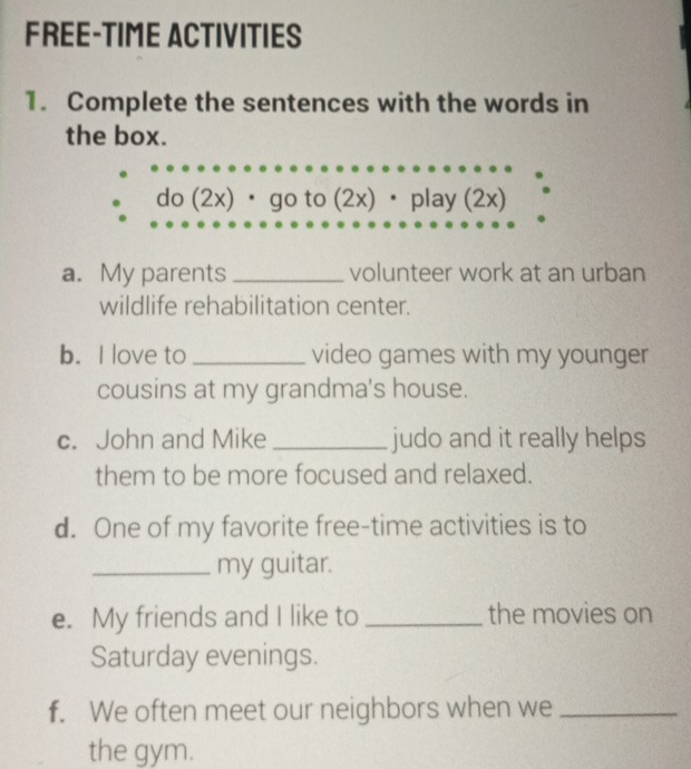 FREE-TIME ACTIVITIES 
1. Complete the sentences with the words in 
the box. 
do (2x)· go to (2x)· play (2x) 
a. My parents _volunteer work at an urban 
wildlife rehabilitation center. 
b. I love to _video games with my younger 
cousins at my grandma's house. 
c. John and Mike_ judo and it really helps 
them to be more focused and relaxed. 
d. One of my favorite free-time activities is to 
_my guitar. 
e. My friends and I like to _the movies on 
Saturday evenings. 
f. We often meet our neighbors when we_ 
the gym.