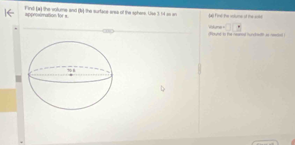 Find (a) the volume and (b) the surface area of the sphere. Use 3.14 as an (a) Find the volume of the solid 
approximation for π
Volume =
(Round to the nearest hundredth as needed )