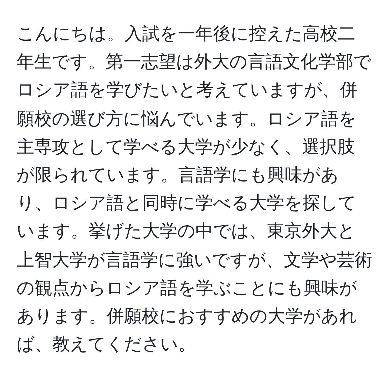 こんにちは。入試を一年後に控えた高校二年生です。第一志望は外大の言語文化学部でロシア語を学びたいと考えていますが、併願校の選び方に悩んでいます。ロシア語を主専攻として学べる大学が少なく、選択肢が限られています。言語学にも興味があり、ロシア語と同時に学べる大学を探しています。挙げた大学の中では、東京外大と上智大学が言語学に強いですが、文学や芸術の観点からロシア語を学ぶことにも興味があります。併願校におすすめの大学があれば、教えてください。