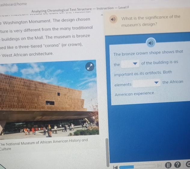 ashboard/home
Analyzing Chronological Text Structure — Instruction — Level F
e Washington Monument. The design chosen What is the significance of the
ture is very different from the many traditional museum's design?
buildings on the Mall. The museum is bronze
bed like a three-tiered "corona" (or crown),
West African architecture.
The bronze crown shape shows that
the of the building is as
important as its artifacts. Both
elements the African
American experience.
The National Museum of African American History and
Culture