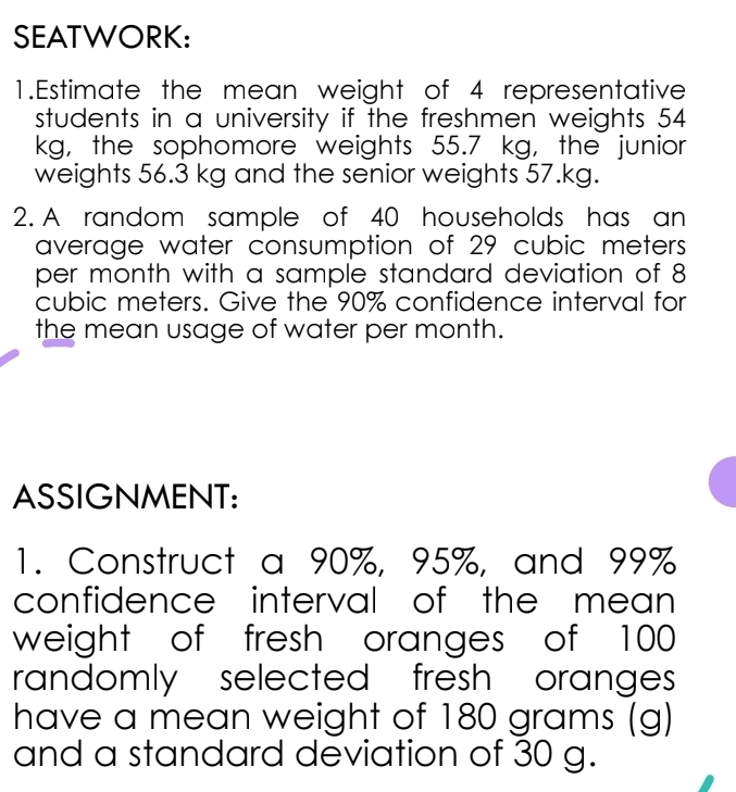 SEATWORK: 
1.Estimate the mean weight of 4 representative 
students in a university if the freshmen weights 54
kg, the sophomore weights 55.7 kg, the junior 
weights 56.3 kg and the senior weights 57.kg. 
2. A random sample of 40 households has an 
average water consumption of 29 cubic meters
per month with a sample standard deviation of 8
cubic meters. Give the 90% confidence interval for 
the mean usage of water per month. 
ASSIGNMENT: 
1. Construct a 90%, 95%, and 99%
confidence interval of the mean 
weight of fresh oranges of 100
randomly selected fresh oranges 
have a mean weight of 180 grams (g)
and a standard deviation of 30 g.